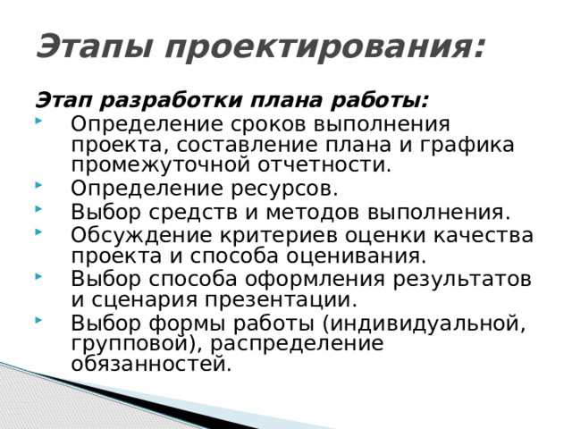 Этапы проектирования: Этап разработки плана работы: Определение сроков выполнения проекта, составление плана и графика промежуточной отчетности. Определение ресурсов. Выбор средств и методов выполнения. Обсуждение критериев оценки качества проекта и способа оценивания. Выбор способа оформления результатов и сценария презентации. Выбор формы работы (индивидуальной, групповой), распределение обязанностей. 