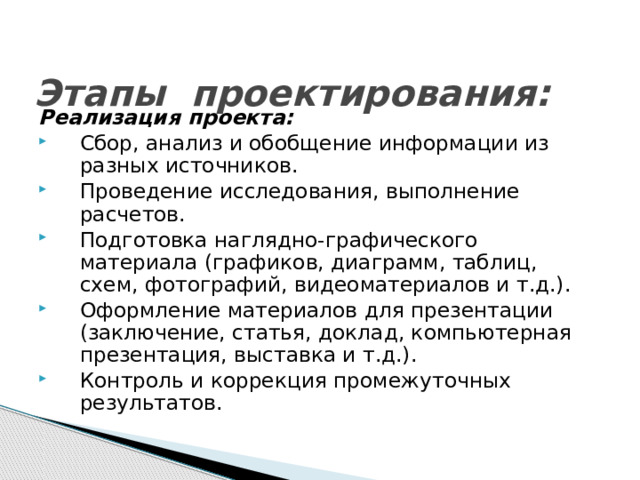 Этапы проектирования: Реализация проекта: Сбор, анализ и обобщение информации из разных источников. Проведение исследования, выполнение расчетов. Подготовка наглядно-графического материала (графиков, диаграмм, таблиц, схем, фотографий, видеоматериалов и т.д.). Оформление материалов для презентации (заключение, статья, доклад, компьютерная презентация, выставка и т.д.). Контроль и коррекция промежуточных результатов. 