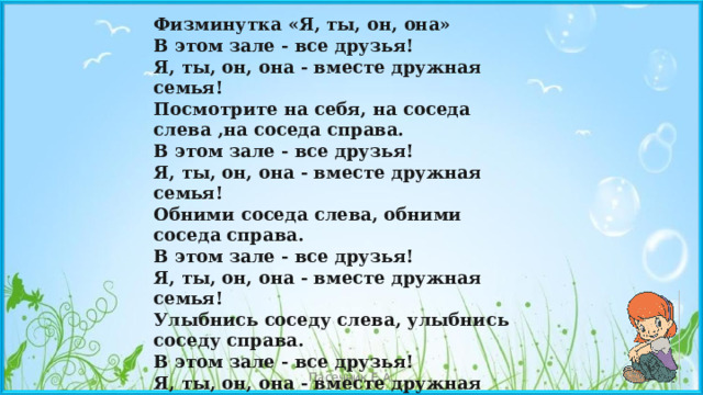 Физминутка «Я, ты, он, она» В этом зале - все друзья! Я, ты, он, она - вместе дружная семья! Посмотрите на себя, на соседа слева ,на соседа справа. В этом зале - все друзья! Я, ты, он, она - вместе дружная семья! Обними соседа слева, обними соседа справа. В этом зале - все друзья! Я, ты, он, она - вместе дружная семья! Улыбнись соседу слева, улыбнись соседу справа. В этом зале - все друзья! Я, ты, он, она - вместе дружная семья ! Пасечник Е.А. 