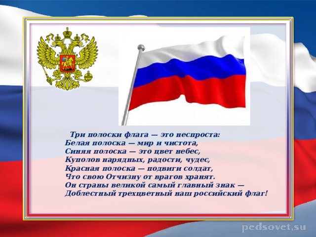    Три полоски флага — это неспроста:  Белая полоска — мир и чистота,  Синяя полоска — это цвет небес,  Куполов нарядных, радости, чудес,  Красная полоска — подвиги солдат,  Что свою Отчизну от врагов хранят.  Он страны великой самый главный знак —  Доблестный трехцветный наш российский флаг! 