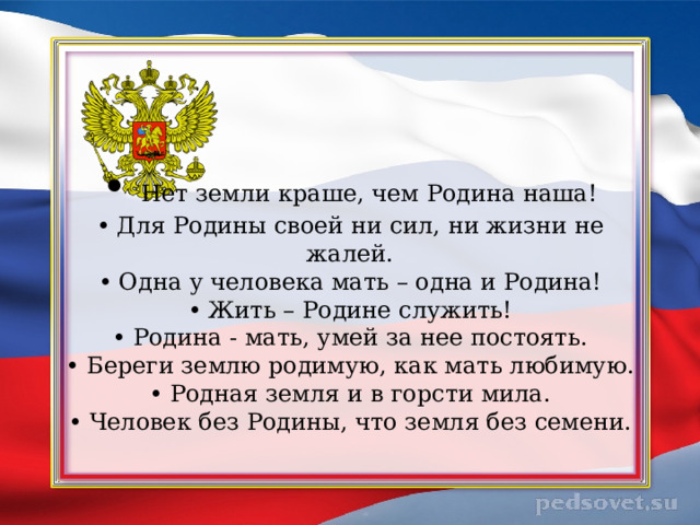     • Нет земли краше, чем Родина наша!  • Для Родины своей ни сил, ни жизни не жалей.  • Одна у человека мать – одна и Родина!  • Жить – Родине служить!  • Родина - мать, умей за нее постоять.  • Береги землю родимую, как мать любимую.  • Родная земля и в горсти мила.  • Человек без Родины, что земля без семени.   