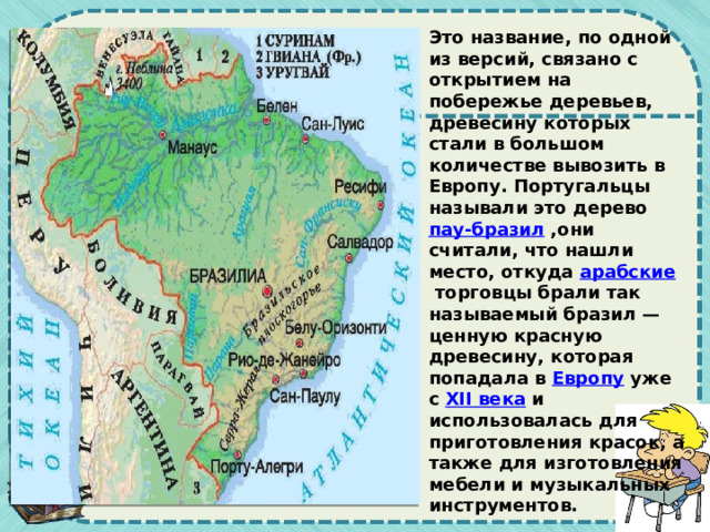 Это название, по одной из версий, связано с открытием на побережье деревьев, древесину которых стали в большом количестве вывозить в Европу. Португальцы называли это дерево  пау-бразил  ,они считали, что нашли место, откуда  арабские  торговцы брали так называемый бразил — ценную красную древесину, которая попадала в  Европу  уже с  XII века  и использовалась для приготовления красок, а также для изготовления мебели и музыкальных инструментов. 