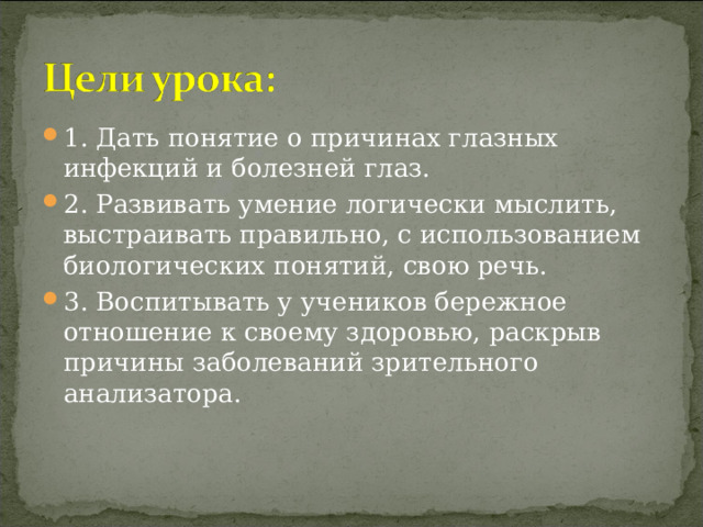 1. Дать понятие о причинах глазных инфекций и болезней глаз. 2. Развивать умение логически мыслить, выстраивать правильно, с использованием биологических понятий, свою речь. 3. Воспитывать у учеников бережное отношение к своему здоровью, раскрыв причины заболеваний зрительного анализатора. 