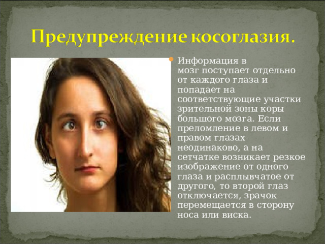 Информация в мозг поступает отдельно от каждого глаза и попадает на соответствующие участки зрительной зоны коры большого мозга. Если преломление в левом и правом глазах неодинаково, а на сетчатке возникает резкое изображение от одного глаза и расплывчатое от другого, то второй глаз отключается, зрачок перемещается в сторону носа или виска.  