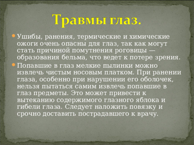 Ушибы, ранения, термические и химические ожоги очень опасны для глаз, так как могут стать причиной помутнения роговицы — образования бельма, что ведет к потере зрения. Попавшие в глаз мелкие пылинки можно извлечь чистым носовым платком. При ранении глаза, особенно при нарушении его оболочек, нельзя пытаться самим извлечь попавшие в глаз предметы. Это может привести к вытеканию содержимого глазного яблока и гибели глаза. Следует наложить повязку и срочно доставить пострадавшего к врачу. 