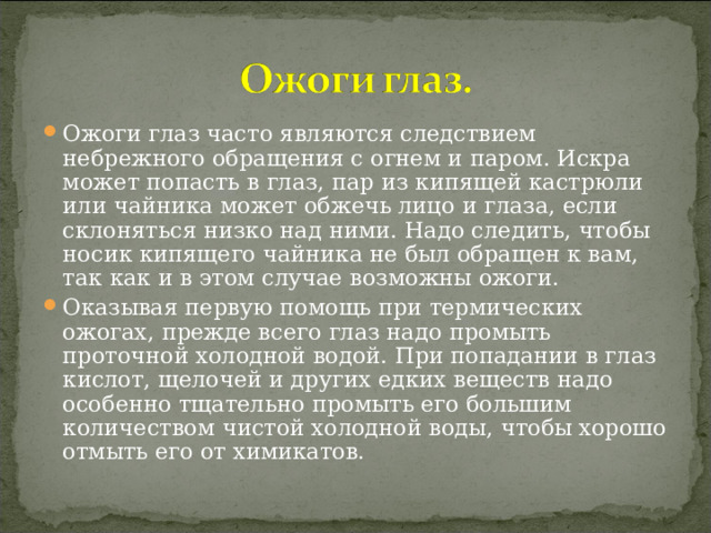 Ожоги глаз часто являются следствием небрежного обращения с огнем и паром. Искра может попасть в глаз, пар из кипящей кастрюли или чайника может обжечь лицо и глаза, если склоняться низко над ними. Надо следить, чтобы носик кипящего чайника не был обращен к вам, так как и в этом случае возможны ожоги. Оказывая первую помощь при термических ожогах, прежде всего глаз надо промыть проточной холодной водой. При попадании в глаз кислот, щелочей и других едких веществ надо особенно тщательно промыть его большим количеством чистой холодной воды, чтобы хорошо отмыть его от химикатов.  