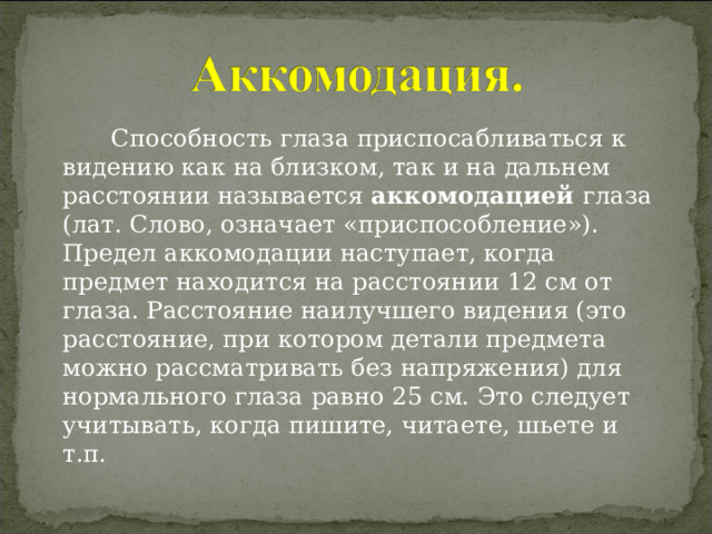  Способность глаза приспосабливаться к видению как на близком, так и на дальнем расстоянии называется аккомодацией глаза (лат. Слово, означает «приспособление»). Предел аккомодации наступает, когда предмет находится на расстоянии 12 см от глаза. Расстояние наилучшего видения (это расстояние, при котором детали предмета можно рассматривать без напряжения) для нормального глаза равно 25 см. Это следует учитывать, когда пишите, читаете, шьете и т.п. 