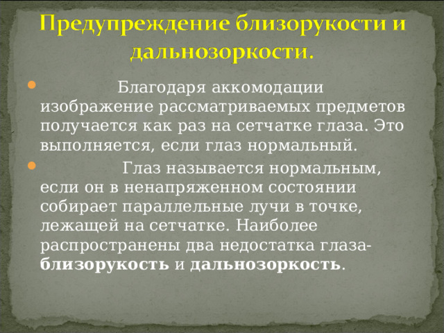  Благодаря аккомодации изображение рассматриваемых предметов получается как раз на сетчатке глаза. Это выполняется, если глаз нормальный.  Глаз называется нормальным, если он в ненапряженном состоянии собирает параллельные лучи в точке, лежащей на сетчатке. Наиболее распространены два недостатка глаза- близорукость и дальнозоркость . 