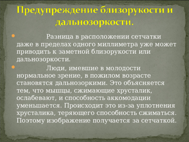  Разница в расположении сетчатки даже в пределах одного миллиметра уже может приводить к заметной близорукости или дальнозоркости.  Люди, имевшие в молодости нормальное зрение, в пожилом возрасте становятся дальнозоркими. Это объясняется тем, что мышцы, сжимающие хрусталик, ослабевают, и способность аккомодации уменьшается. Происходит это из-за уплотнения хрусталика, теряющего способность сжиматься. Поэтому изображение получается за сетчаткой.  