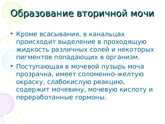 Образование вторичной мочи Кроме всасывания, в канальцах происходит выделение в проходящую жидкость различных солей и некоторых пигментов попадающих в организм. Поступающая в мочевой пузырь моча прозрачна, имеет соломенно-желтую окраску, слабокислую реакцию, содержит мочевину, мочевую кислоту и переработанные гормоны. 