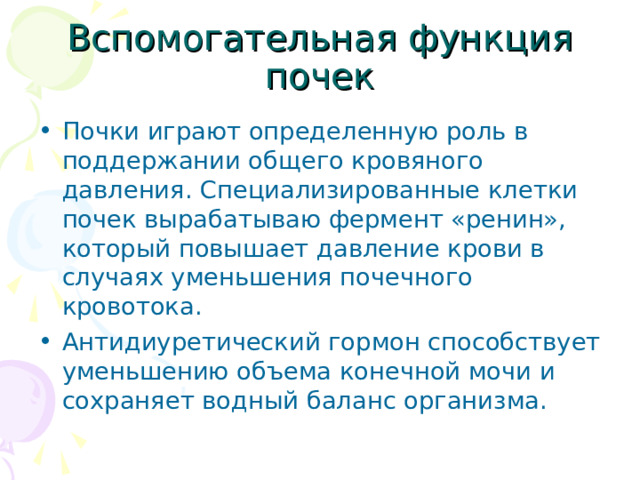 Вспомогательная функция почек Почки играют определенную роль в поддержании общего кровяного давления. Специализированные клетки почек вырабатываю фермент «ренин», который повышает давление крови в случаях уменьшения почечного кровотока. Антидиуретический гормон способствует уменьшению объема конечной мочи и сохраняет водный баланс организма. 