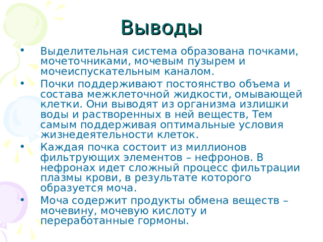 Выделительная система образована почками, мочеточниками, мочевым пузырем и мочеиспускательным каналом. Почки поддерживают постоянство объема и состава межклеточной жидкости, омывающей клетки. Они выводят из организма излишки воды и растворенных в ней веществ, Тем самым поддерживая оптимальные условия жизнедеятельности клеток. Каждая почка состоит из миллионов фильтрующих элементов – нефронов. В нефронах идет сложный процесс фильтрации плазмы крови, в результате которого образуется моча. Моча содержит продукты обмена веществ – мочевину, мочевую кислоту и переработанные гормоны. 