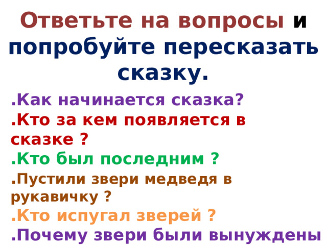 Ответьте на вопросы и попробуйте пересказать сказку. .Как начинается сказка? .Кто за кем появляется в сказке ? .Кто был последним ? . Пустили звери медведя в рукавичку ? .Кто испугал зверей ?  .Почему звери были вынуждены покинуть свой домик?  