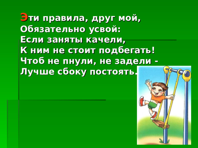 Э ти правила, друг мой, Обязательно усвой: Если заняты качели, К ним не стоит подбегать! Чтоб не пнули, не задели - Лучше сбоку постоять... 