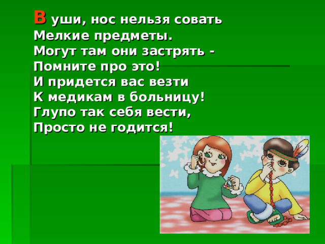 В уши, нос нельзя совать Мелкие предметы. Могут там они застрять - Помните про это! И придется вас везти К медикам в больницу! Глупо так себя вести, Просто не годится! 