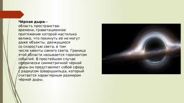 Чёрная дыра — область пространства-времени, гравитационное притяжение которой настолько велико, что покинуть её не могут даже объекты, движущиеся со скоростью света, в том числе кванты самого света. Граница этой области называется горизонтом событий. В простейшем случае сферически симметричной чёрной дыры он представляет собой сферу с радиусом Шварцшильда, который считается характерным размером чёрной дыры. 