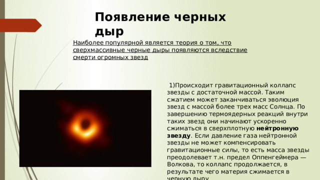 Появление черных дыр Наиболее популярной является теория о том, что сверхмассивные черные дыры появляются вследствие смерти огромных звезд  1)Происходит гравитационный коллапс звезды с достаточной массой. Таким сжатием может заканчиваться эволюция звезд с массой более трех масс Солнца. По завершению термоядерных реакций внутри таких звезд они начинают ускоренно сжиматься в сверхплотную  нейтронную звезду . Если давление газа нейтронной звезды не может компенсировать гравитационные силы, то есть масса звезды преодолевает т.н. предел Оппенгеймера — Волкова, то коллапс продолжается, в результате чего материя сжимается в черную дыру 