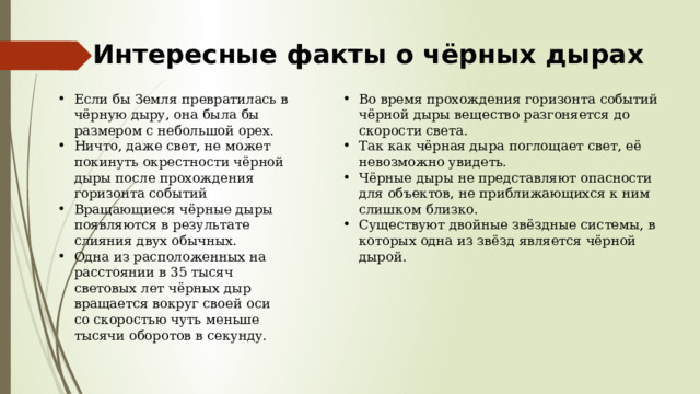 Интересные факты о чёрных дырах Если бы Земля превратилась в чёрную дыру, она была бы размером с небольшой орех. Ничто, даже свет, не может покинуть окрестности чёрной дыры после прохождения горизонта событий Вращающиеся чёрные дыры появляются в результате слияния двух обычных. Одна из расположенных на расстоянии в 35 тысяч световых лет чёрных дыр вращается вокруг своей оси со скоростью чуть меньше тысячи оборотов в секунду. Во время прохождения горизонта событий чёрной дыры вещество разгоняется до скорости света. Так как чёрная дыра поглощает свет, её невозможно увидеть. Чёрные дыры не представляют опасности для объектов, не приближающихся к ним слишком близко. Существуют двойные звёздные системы, в которых одна из звёзд является чёрной дырой. 