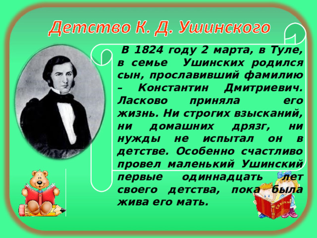  В 1824 году 2 марта, в Туле, в семье Ушинских родился сын, прославивший фамилию – Константин Дмитриевич. Ласково приняла его жизнь. Ни строгих взысканий, ни домашних дрязг, ни нужды не испытал он в детстве. Особенно счастливо провел маленький Ушинский первые одиннадцать лет своего детства, пока была жива его мать. 