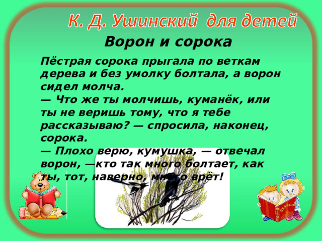  Ворон и сорока Пёстрая сорока прыгала по веткам дерева и без умолку болтала, а ворон сидел молча.  — Что же ты молчишь, куманёк, или ты не веришь тому, что я тебе рассказываю? — спросила, наконец, сорока.  — Плохо верю, кумушка, — отвечал ворон, —кто так много болтает, как ты, тот, наверно, много врёт! 