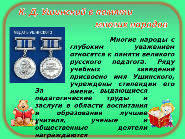   Многие народы с глубоким уважением относятся к памяти великого русского педагога. Ряду учебных заведений присвоено имя Ушинского, учреждены стипендии его имени. За выдающиеся педагогические труды и заслуги в области воспитания и образования лучшие учителя, ученые и общественные деятели награждаются  МЕДАЛЬЮ УШИНСКОГО. 