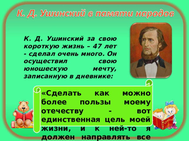 К. Д. Ушинский за свою короткую жизнь – 47 лет - сделал очень много. Он осуществил свою юношескую мечту, записанную в дневнике: «Сделать как можно более пользы моему отечеству - вот единственная цель моей жизни, и к ней-то я должен направлять все свои способности». 