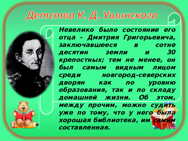 Невелико было состояние его отца – Дмитрия Григорьевича, заключавшееся в сотне десятин земли и 30 крепостных; тем не менее, он был самым видным лицом среди новгород-северских дворян как по уровню образования, так и по складу домашней жизни. Об этом, между прочим, можно судить уже по тому, что у него была хорошая библиотека, им самим составленная. 
