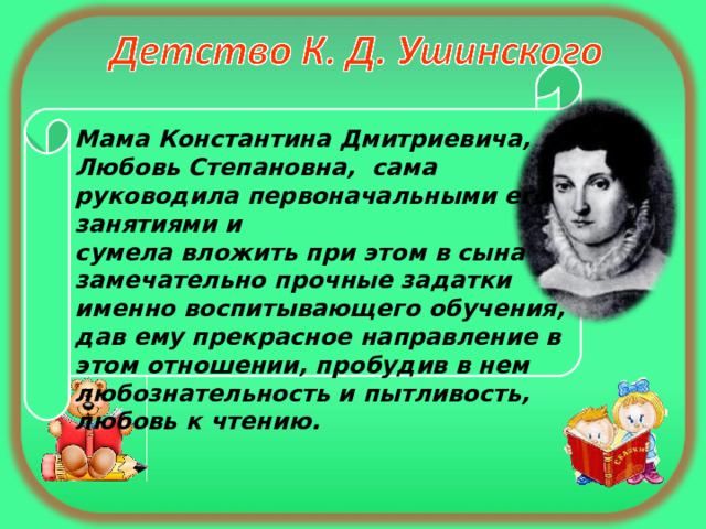 Мама Константина Дмитриевича, Любовь Степановна, сама руководила первоначальными его занятиями и сумела вложить при этом в сына замечательно прочные задатки именно воспитывающего обучения, дав ему прекрасное направление в этом отношении, пробудив в нем любознательность и пытливость, любовь к чтению. 