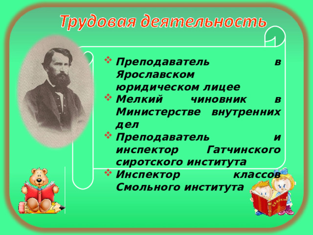  Преподаватель в Ярославском юридическом лицее Мелкий чиновник в Министерстве внутренних дел Преподаватель и инспектор Гатчинского сиротского института Инспектор классов Смольного института 