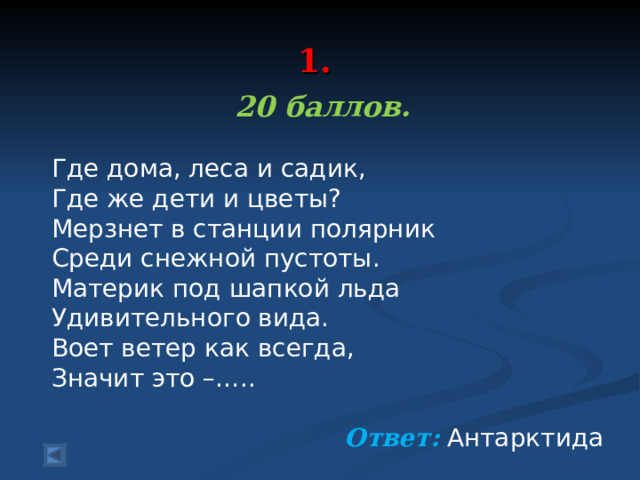  1.   20 баллов.  Где дома, леса и садик, Где же дети и цветы? Мерзнет в станции полярник Среди снежной пустоты. Материк под шапкой льда Удивительного вида. Воет ветер как всегда, Значит это –….. Ответ: Антарктида 