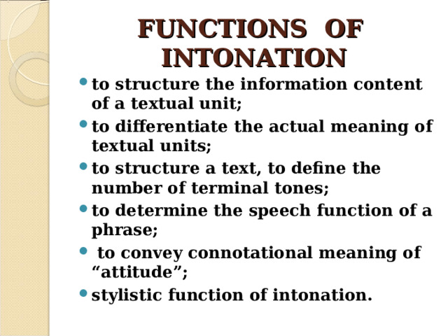 FUNCTIONS OF INTONATION to structure the information content of a textual unit; to differentiate the actual meaning of textual units; to structure a text, to define the number of terminal tones; to determine the speech function of a phrase;  to convey connotational meaning of “attitude”; stylistic function of intonation. 