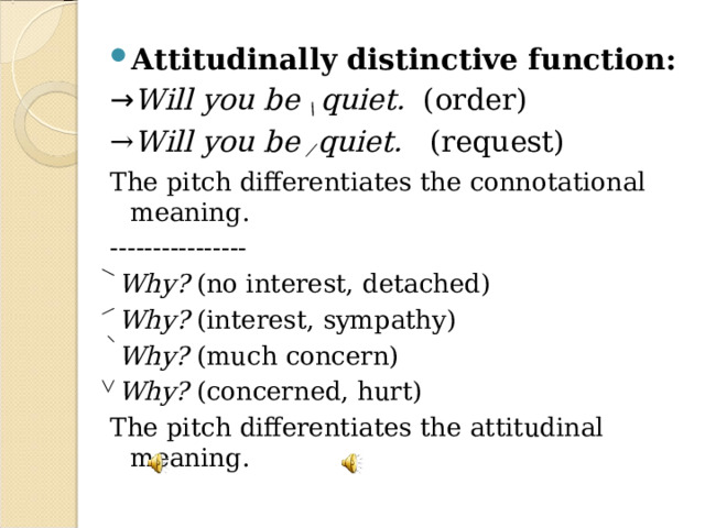 Attitudinally distinctive function: → Will you be \ quiet. (order) → Will you be ⁄ quiet. (request) The pitch differentiates the connotational meaning. ----------------  Why? (no interest, detached)  Why? (interest, sympathy)  Why? (much concern)  Why? (concerned, hurt) The pitch differentiates the attitudinal meaning. 