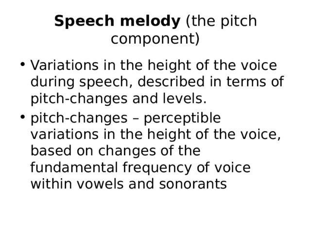 Speech melody (the pitch component) Variations in the height of the voice during speech, described in terms of pitch-changes and levels. pitch-changes – perceptible variations in the height of the voice, based on changes of the fundamental frequency of voice within vowels and sonorants 