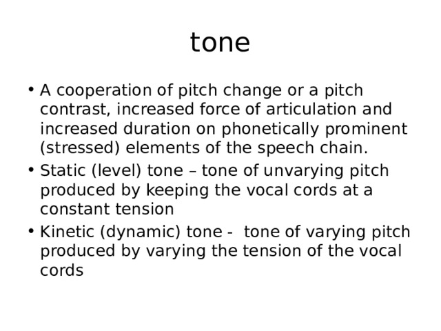 tone A cooperation of pitch change or a pitch contrast, increased force of articulation and increased duration on phonetically prominent (stressed) elements of the speech chain. Static (level) tone – tone of unvarying pitch produced by keeping the vocal cords at a constant tension Kinetic (dynamic) tone - tone of varying pitch produced by varying the tension of the vocal cords 