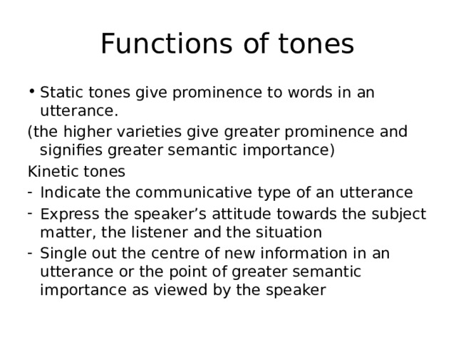 Functions of tones Static tones give prominence to words in an utterance. (the higher varieties give greater prominence and signifies greater semantic importance) Kinetic tones Indicate the communicative type of an utterance Express the speaker’s attitude towards the subject matter, the listener and the situation Single out the centre of new information in an utterance or the point of greater semantic importance as viewed by the speaker 