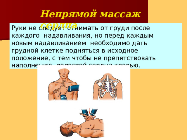 Непрямой массаж  сердца Руки не следует отнимать от груди после каждого надавливания, но перед каждым новым надавливанием необходимо дать грудной клетке подняться в исходное положение, с тем чтобы не препятствовать наполнению полостей сердца  кровью. 