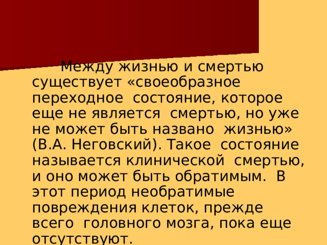 Между жизнью и смертью существует «своеобразное переходное состояние, которое еще не является смертью, но уже не может быть названо жизнью» (В.А. Неговский). Такое состояние называется клинической смертью, и оно может быть обратимым. В этот период необратимые повреждения клеток, прежде всего головного мозга, пока еще  отсутствуют. 