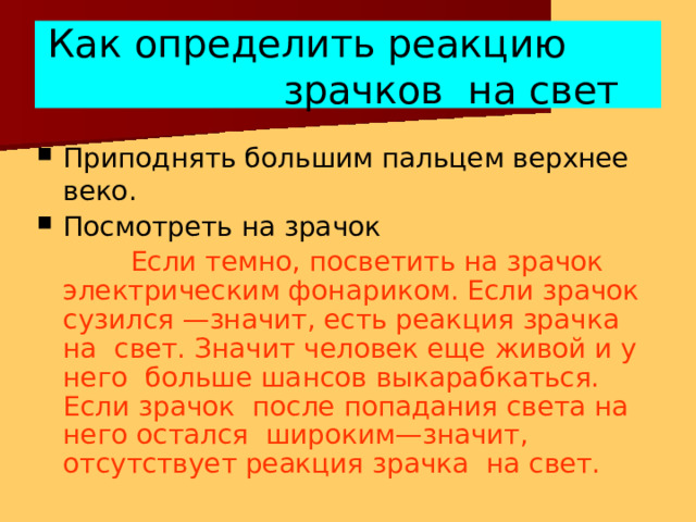 Как определить реакцию зрачков на  свет Приподнять большим пальцем верхнее веко. Посмотреть на  зрачок Если темно, посветить на зрачок электрическим фонариком. Если зрачок сузился —значит, есть реакция зрачка на свет. Значит человек еще живой и у него больше шансов выкарабкаться. Если зрачок после попадания света на него остался широким—значит, отсутствует реакция зрачка на  свет. 