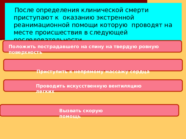 После определения клинической смерти приступают к оказанию экстренной реанимационной помощи которую проводят на месте происшествия в следующей последовательности Положить пострадавшего на спину на твердую ровную  поверхность Приступить к непрямому массажу  сердца Проводить искусственную вентиляцию легких Вызвать скорую  помощь 