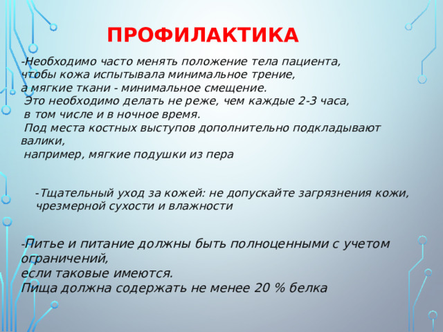 ПРОФИЛАКТИКА - Необходимо часто менять положение тела пациента, чтобы кожа испытывала минимальное трение, а мягкие ткани - минимальное смещение.  Это необходимо делать не реже, чем каждые 2-3 часа,  в том числе и в ночное время.  Под места костных выступов дополнительно подкладывают валики,  например, мягкие подушки из пера - Тщательный уход за кожей: не допускайте загрязнения кожи, чрезмерной сухости и влажности - Питье и питание должны быть полноценными с учетом ограничений, если таковые имеются. Пища должна содержать не менее 20 % белка 