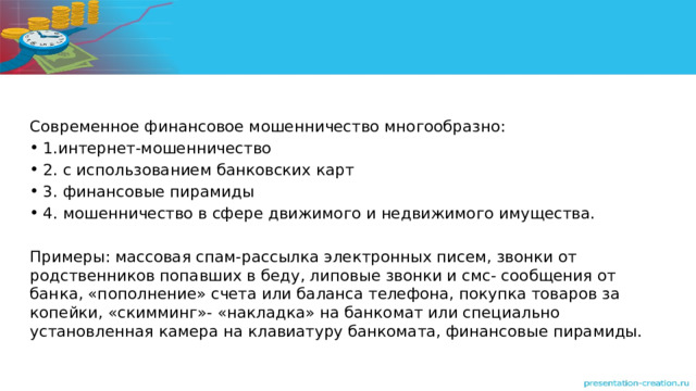 Современное финансовое мошенничество многообразно: 1.интернет-мошенничество 2. с использованием банковских карт 3. финансовые пирамиды 4. мошенничество в сфере движимого и недвижимого имущества. Примеры: массовая спам-рассылка электронных писем, звонки от родственников попавших в беду, липовые звонки и смс- сообщения от банка, «пополнение» счета или баланса телефона, покупка товаров за копейки, «скимминг»- «накладка» на банкомат или специально установленная камера на клавиатуру банкомата, финансовые пирамиды. 