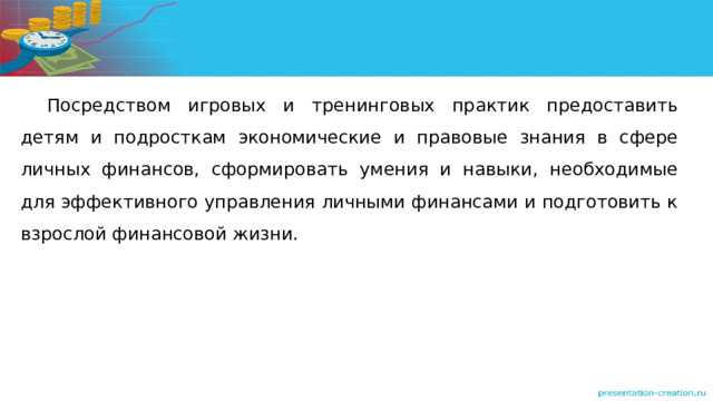 Посредством игровых и тренинговых практик предоставить детям и подросткам экономические и правовые знания в сфере личных финансов, сформировать умения и навыки, необходимые для эффективного управления личными финансами и подготовить к взрослой финансовой жизни. 
