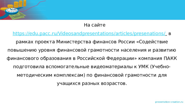 На сайте https://edu.pacc.ru/Videosandpresentations/articles/presenations/  в рамках проекта Министерства финансов России «Содействие повышению уровня финансовой грамотности населения и развитию финансового образования в Российской Федерации» компания ПАКК подготовила вспомогательные видеоматериалы к УМК (Учебно-методическим комплексам) по финансовой грамотности для учащихся разных возрастов. 