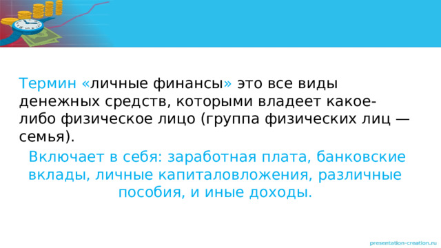 Термин « личные финансы » это все виды денежных средств, которыми владеет какое-либо физическое лицо (группа физических лиц — семья).  Включает в себя: заработная плата, банковские вклады, личные капиталовложения, различные пособия, и иные доходы. 