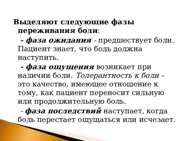 Выделяют следующие фазы переживания боли :  - фаза ожидания - предшествует боли. Пациент знает, что боль должна наступить.  - фаза ощущения  возникает при наличии боли. Толерантность к боли – это качество, имеющее отношение к тому, как пациент переносит сильную или продолжительную боль.  - фаза последствий  наступает, когда боль перестает ощущаться или исчезает.   