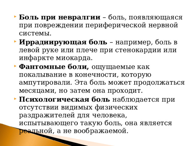 Боль при невралгии – боль, появляющаяся при повреждении периферической нервной системы. Иррадиирующая боль – например, боль в левой руке или плече при стенокардии или инфаркте миокарда. Фантомные боли, ощущаемые как покалывание в конечности, которую ампутировали. Эта боль может продолжаться месяцами, но затем она проходит. Психологическая боль наблюдается при отсутствии видимых физических раздражителей для человека, испытывающего такую боль, она является реальной, а не воображаемой.  