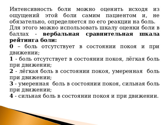 Интенсивность боли можно оценить исходя из ощущений этой боли самим пациентом и, не обязательно, определяется по его реакции на боль. Для этого можно использовать шкалу оценки боли в баллах - вербальная сравнительная шкала рейтинга боли: 0 – боль отсутствует в состоянии покоя и при движении; 1 - боль отсутствует в состоянии покоя, лёгкая боль при движении; 2 - лёгкая боль в состоянии покоя, умеренная боль при движении; 3 - умеренная боль в состоянии покоя, сильная боль при движении; 4 - сильная боль в состоянии покоя и при движении. 