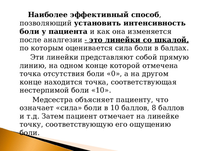  Наиболее эффективный способ , позволяющий установить интенсивность боли у пациента и как она изменяется после аналгезии - это линейки со шкалой,  по которым оценивается сила боли в баллах.  Эти линейки представляют собой прямую линию, на одном конце которой отмечена точка отсутствия боли «0», а на другом конце находится точка, соответствующая нестерпимой боли «10».  Медсестра объясняет пациенту, что означает «сила» боли в 10 баллов, 8 баллов и т.д. Затем пациент отмечает на линейке точку, соответствующую его ощущению боли. 