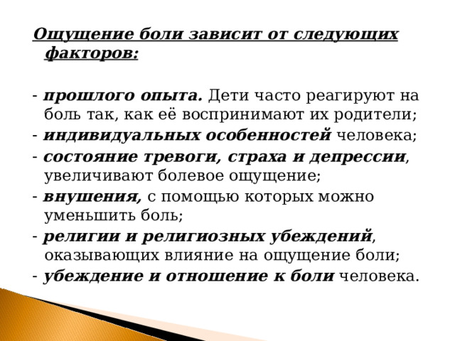 Ощущение боли зависит от следующих факторов:  - прошлого опыта. Дети часто реагируют на боль так, как её воспринимают их родители; - индивидуальных особенностей человека; - состояние тревоги, страха и депрессии , увеличивают болевое ощущение; - внушения, с помощью которых можно уменьшить боль; - религии и религиозных убеждений , оказывающих влияние на ощущение боли; - убеждение и отношение к боли человека. 
