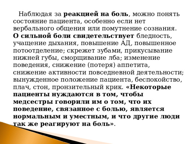  Наблюдая за реакцией на боль , можно понять состояние пациента, особенно если нет вербального общения или помутнение сознания. О сильной боли свидетельствует бледность, учащение дыхания, повышение АД, повышенное потоотделение; скрежет зубами, прикусывание нижней губы, сморщивание лба; изменение поведения, снижение (потеря) аппетита, снижение активности повседневной деятельности; вынужденное положение пациента, беспокойство, плач, стон, пронзительный крик. «Некоторые пациенты нуждаются в том, чтобы медсестры говорили им о том, что их поведение, связанное с болью, является нормальным и уместным, и что другие люди так же реагируют на боль» . 